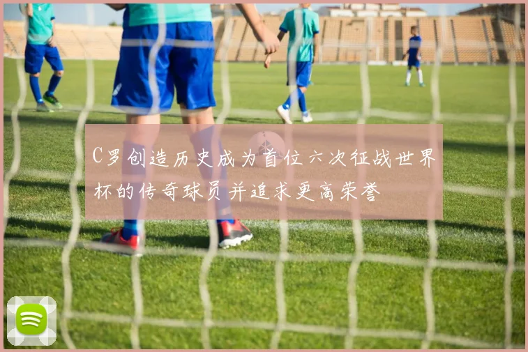 C罗创造历史成为首位六次征战世界杯的传奇球员并追求更高荣誉