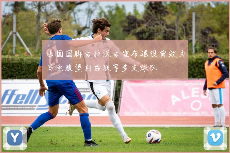 法国国脚吉拉沃吉宣布退役曾效力马竞狼堡利兹联等多支球队