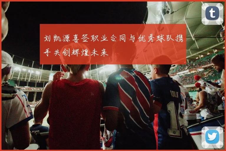 刘凯源喜签职业合同与优秀球队携手共创辉煌未来