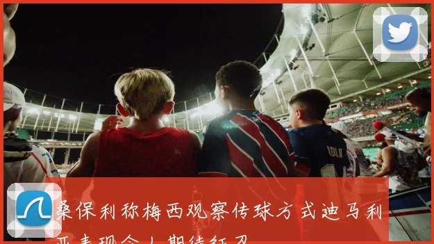桑保利称梅西观察传球方式迪马利亚表现令人期待征召
