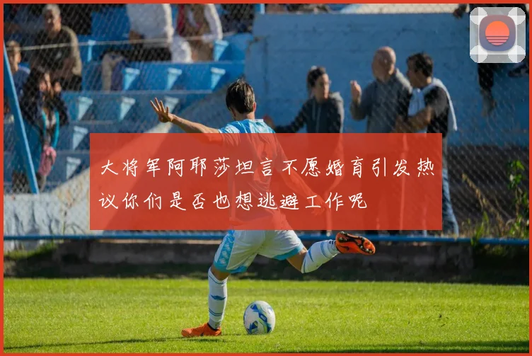 大将军阿耶莎坦言不愿婚育引发热议你们是否也想逃避工作呢