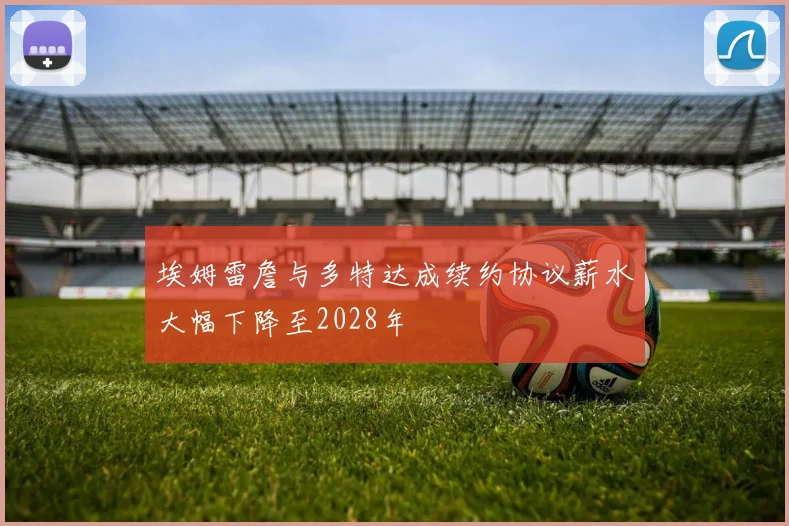 埃姆雷詹与多特达成续约协议薪水大幅下降至2028年