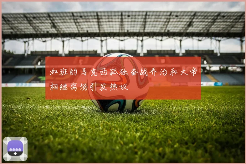 加班的马克西孤独奋战乔治和大帝相继离场引发热议