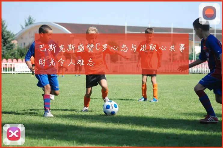 巴斯克斯盛赞C罗心态与进取心共事时光令人难忘