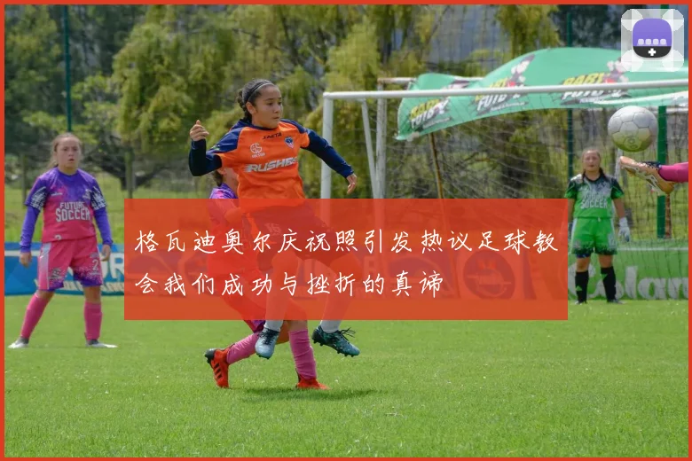格瓦迪奥尔庆祝照引发热议足球教会我们成功与挫折的真谛