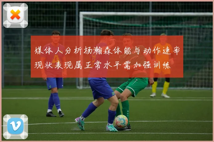 媒体人分析杨瀚森体能与动作速率现状表现属正常水平需加强训练