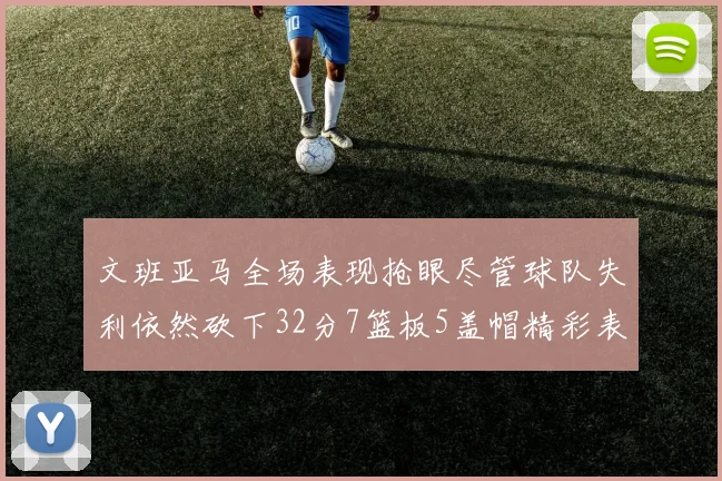 文班亚马全场表现抢眼尽管球队失利依然砍下32分7篮板5盖帽精彩表现令人赞叹