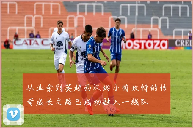从业余到英超西汉姆小将坎特的传奇成长之路已成功融入一线队