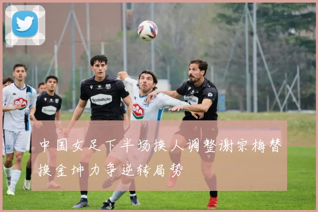 中国女足下半场换人调整谢宗梅替换金坤力争逆转局势