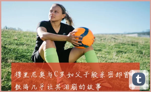 穆里尼奥与C罗如父子般亲密却曾因教诲几乎让其泪崩的故事