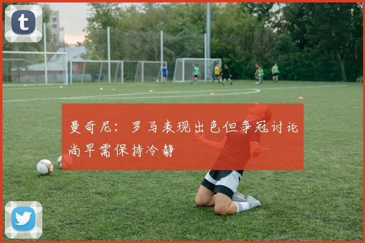 曼奇尼：罗马表现出色但争冠讨论尚早需保持冷静