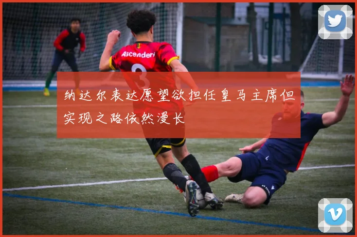 纳达尔表达愿望欲担任皇马主席但实现之路依然漫长