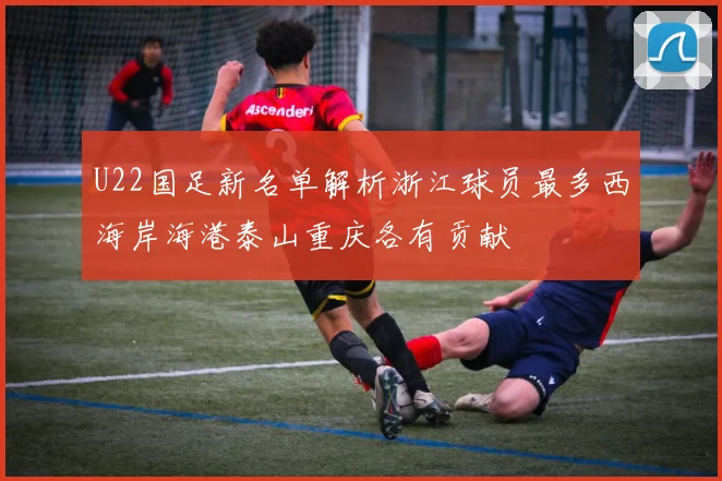 U22国足新名单解析浙江球员最多西海岸海港泰山重庆各有贡献