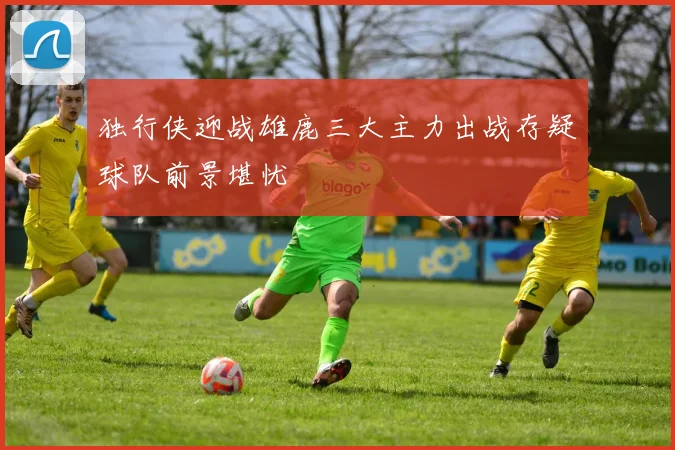 独行侠迎战雄鹿三大主力出战存疑球队前景堪忧
