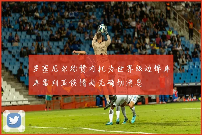 罗塞尼尔称赞内托为世界级边锋库库雷利亚伤情尚无确切消息
