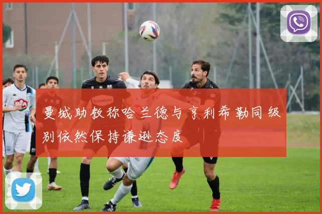 曼城助教称哈兰德与亨利希勒同级别依然保持谦逊态度