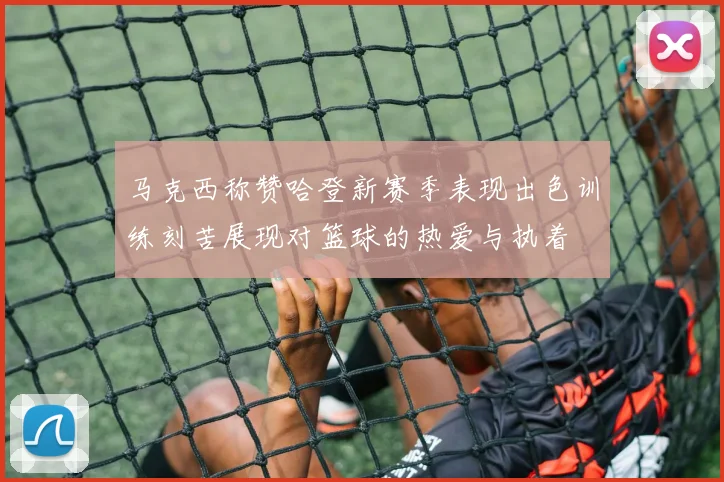 马克西称赞哈登新赛季表现出色训练刻苦展现对篮球的热爱与执着