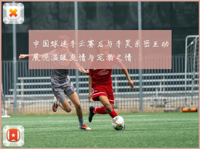 中国球迷李云赛后与李昊亲密互动展现温暖友情与宠溺之情