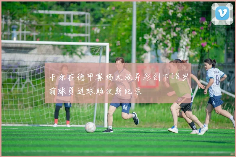 卡尔在德甲赛场大放异彩创下18岁前球员进球助攻新纪录