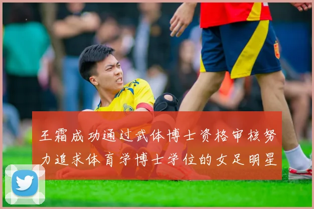王霜成功通过武体博士资格审核努力追求体育学博士学位的女足明星
