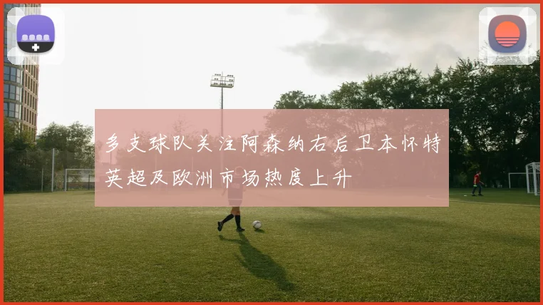 多支球队关注阿森纳右后卫本怀特英超及欧洲市场热度上升