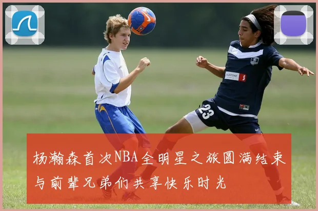 杨瀚森首次NBA全明星之旅圆满结束与前辈兄弟们共享快乐时光